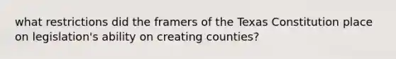 what restrictions did the framers of the Texas Constitution place on legislation's ability on creating counties?