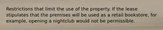 Restrictions that limit the use of the property. If the lease stipulates that the premises will be used as a retail bookstore, for example, opening a nightclub would not be permissible.