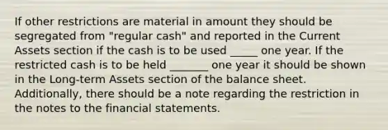 If other restrictions are material in amount they should be segregated from "regular cash" and reported in the Current Assets section if the cash is to be used _____ one year. If the restricted cash is to be held _______ one year it should be shown in the Long-term Assets section of the balance sheet. Additionally, there should be a note regarding the restriction in the notes to the financial statements.