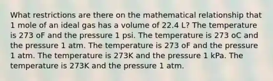 What restrictions are there on the mathematical relationship that 1 mole of an ideal gas has a volume of 22.4 L? The temperature is 273 oF and the pressure 1 psi. The temperature is 273 oC and the pressure 1 atm. The temperature is 273 oF and the pressure 1 atm. The temperature is 273K and the pressure 1 kPa. The temperature is 273K and the pressure 1 atm.