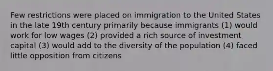 Few restrictions were placed on immigration to the United States in the late 19th century primarily because immigrants (1) would work for low wages (2) provided a rich source of investment capital (3) would add to the diversity of the population (4) faced little opposition from citizens