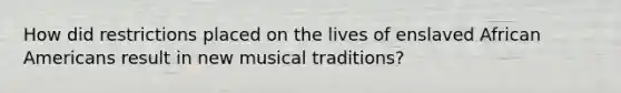 How did restrictions placed on the lives of enslaved African Americans result in new musical traditions?