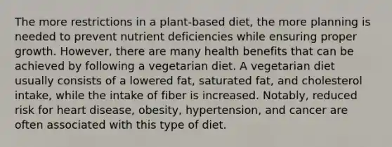 The more restrictions in a plant-based diet, the more planning is needed to prevent nutrient deficiencies while ensuring proper growth. However, there are many health benefits that can be achieved by following a vegetarian diet. A vegetarian diet usually consists of a lowered fat, saturated fat, and cholesterol intake, while the intake of fiber is increased. Notably, reduced risk for heart disease, obesity, hypertension, and cancer are often associated with this type of diet.