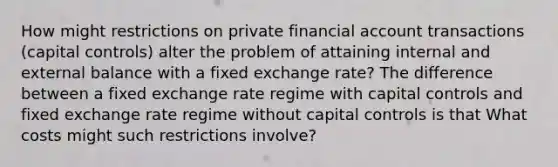 How might restrictions on private financial account transactions​ (capital controls) alter the problem of attaining internal and external balance with a fixed exchange​ rate? The difference between a fixed exchange rate regime with capital controls and fixed exchange rate regime without capital controls is that What costs might such restrictions involve?