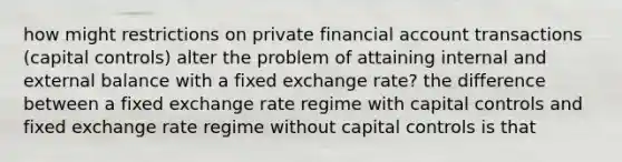 how might restrictions on private financial account transactions (capital controls) alter the problem of attaining internal and external balance with a fixed exchange rate? the difference between a fixed exchange rate regime with capital controls and fixed exchange rate regime without capital controls is that