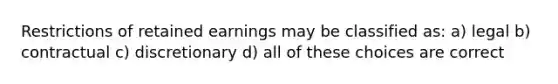 Restrictions of retained earnings may be classified as: a) legal b) contractual c) discretionary d) all of these choices are correct