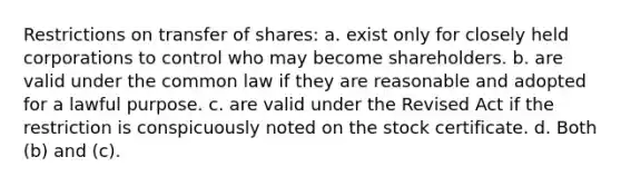 Restrictions on transfer of shares: a. exist only for closely held corporations to control who may become shareholders. b. are valid under the common law if they are reasonable and adopted for a lawful purpose. c. are valid under the Revised Act if the restriction is conspicuously noted on the stock certificate. d. Both (b) and (c).