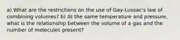 a) What are the restrictions on the use of Gay-Lussac's law of combining volumes? b) At the same temperature and pressure, what is the relationship between the volume of a gas and the number of molecules present?