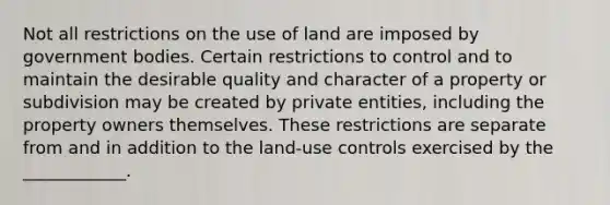 Not all restrictions on the use of land are imposed by government bodies. Certain restrictions to control and to maintain the desirable quality and character of a property or subdivision may be created by private entities, including the property owners themselves. These restrictions are separate from and in addition to the land-use controls exercised by the ____________.