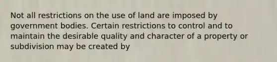 Not all restrictions on the use of land are imposed by government bodies. Certain restrictions to control and to maintain the desirable quality and character of a property or subdivision may be created by