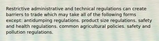 Restrictive administrative and technical regulations can create barriers to trade which may take all of the following forms except: antidumping regulations. product size regulations. safety and health regulations. common agricultural policies. safety and pollution regulations.