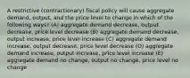 A restrictive (contractionary) fiscal policy will cause aggregate demand, output, and the price level to change in which of the following ways? (A) aggregate demand decrease, output decrease, price level decrease (B) aggregate demand decrease, output increase, price level increase (C) aggregate demand increase, output decrease, price level decrease (D) aggregate demand increase, output increase, price level increase (E) aggregate demand no change, output no change, price level no change