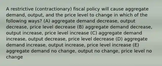 A restrictive (contractionary) fiscal policy will cause aggregate demand, output, and the price level to change in which of the following ways? (A) aggregate demand decrease, output decrease, price level decrease (B) aggregate demand decrease, output increase, price level increase (C) aggregate demand increase, output decrease, price level decrease (D) aggregate demand increase, output increase, price level increase (E) aggregate demand no change, output no change, price level no change