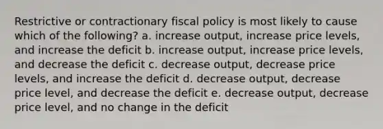 Restrictive or contractionary fiscal policy is most likely to cause which of the following? a. increase output, increase price levels, and increase the deficit b. increase output, increase price levels, and decrease the deficit c. decrease output, decrease price levels, and increase the deficit d. decrease output, decrease price level, and decrease the deficit e. decrease output, decrease price level, and no change in the deficit