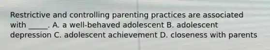 Restrictive and controlling parenting practices are associated with _____. A. a well-behaved adolescent B. adolescent depression C. adolescent achievement D. closeness with parents