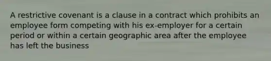 A restrictive covenant is a clause in a contract which prohibits an employee form competing with his ex-employer for a certain period or within a certain geographic area after the employee has left the business