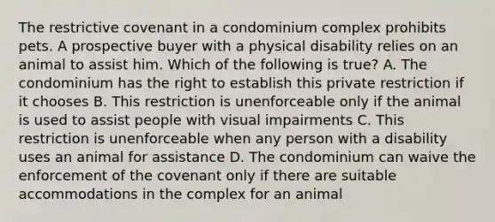 The restrictive covenant in a condominium complex prohibits pets. A prospective buyer with a physical disability relies on an animal to assist him. Which of the following is true? A. The condominium has the right to establish this private restriction if it chooses B. This restriction is unenforceable only if the animal is used to assist people with visual impairments C. This restriction is unenforceable when any person with a disability uses an animal for assistance D. The condominium can waive the enforcement of the covenant only if there are suitable accommodations in the complex for an animal