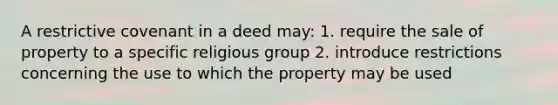 A restrictive covenant in a deed may: 1. require the sale of property to a specific religious group 2. introduce restrictions concerning the use to which the property may be used