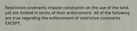 Restrictive covenants impose constraints on the use of the land, yet are limited in terms of their enforcement. All of the following are true regarding the enforcement of restrictive covenants EXCEPT: