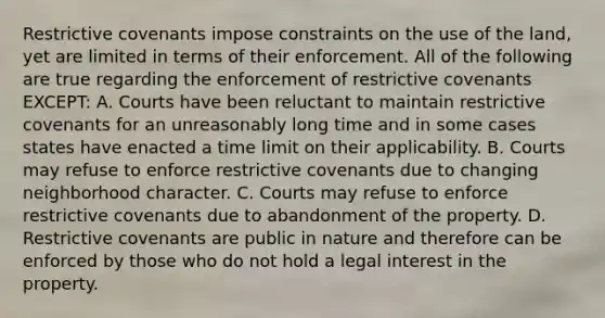 Restrictive covenants impose constraints on the use of the land, yet are limited in terms of their enforcement. All of the following are true regarding the enforcement of restrictive covenants EXCEPT: A. Courts have been reluctant to maintain restrictive covenants for an unreasonably long time and in some cases states have enacted a time limit on their applicability. B. Courts may refuse to enforce restrictive covenants due to changing neighborhood character. C. Courts may refuse to enforce restrictive covenants due to abandonment of the property. D. Restrictive covenants are public in nature and therefore can be enforced by those who do not hold a legal interest in the property.