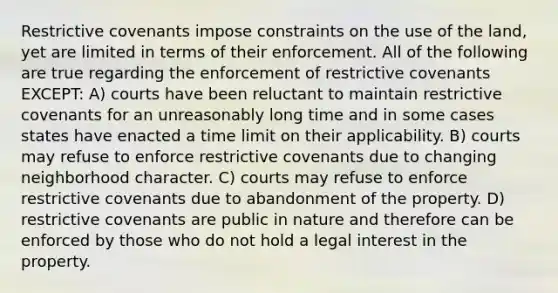 Restrictive covenants impose constraints on the use of the land, yet are limited in terms of their enforcement. All of the following are true regarding the enforcement of restrictive covenants EXCEPT: A) courts have been reluctant to maintain restrictive covenants for an unreasonably long time and in some cases states have enacted a time limit on their applicability. B) courts may refuse to enforce restrictive covenants due to changing neighborhood character. C) courts may refuse to enforce restrictive covenants due to abandonment of the property. D) restrictive covenants are public in nature and therefore can be enforced by those who do not hold a legal interest in the property.