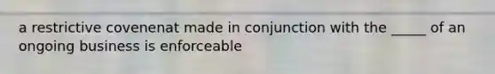 a restrictive covenenat made in conjunction with the _____ of an ongoing business is enforceable