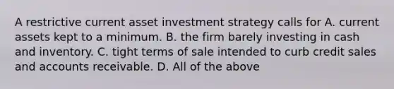 A restrictive current asset investment strategy calls for A. current assets kept to a minimum. B. the firm barely investing in cash and inventory. C. tight terms of sale intended to curb credit sales and accounts receivable. D. All of the above