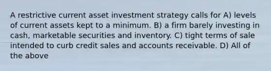 A restrictive current asset investment strategy calls for A) levels of current assets kept to a minimum. B) a firm barely investing in cash, marketable securities and inventory. C) tight terms of sale intended to curb credit sales and accounts receivable. D) All of the above