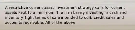 A restrictive current asset investment strategy calls for current assets kept to a minimum. the firm barely investing in cash and inventory. tight terms of sale intended to curb credit sales and accounts receivable. All of the above