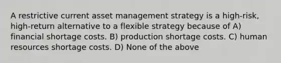 A restrictive current asset management strategy is a high-risk, high-return alternative to a flexible strategy because of A) financial shortage costs. B) production shortage costs. C) human resources shortage costs. D) None of the above