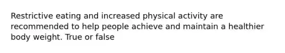 Restrictive eating and increased physical activity are recommended to help people achieve and maintain a healthier body weight. True or false