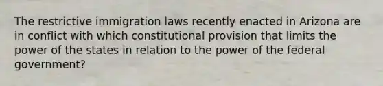 The restrictive immigration laws recently enacted in Arizona are in conflict with which constitutional provision that limits the power of the states in relation to the power of the federal government?