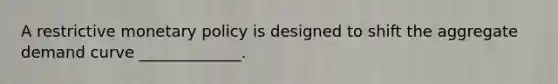 A restrictive monetary policy is designed to shift the aggregate demand curve _____________.