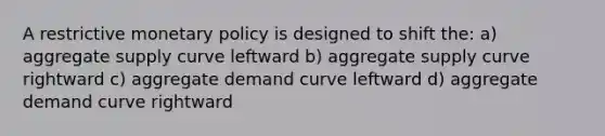 A restrictive <a href='https://www.questionai.com/knowledge/kEE0G7Llsx-monetary-policy' class='anchor-knowledge'>monetary policy</a> is designed to shift the: a) aggregate supply curve leftward b) aggregate supply curve rightward c) aggregate demand curve leftward d) aggregate demand curve rightward