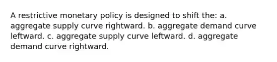 A restrictive <a href='https://www.questionai.com/knowledge/kEE0G7Llsx-monetary-policy' class='anchor-knowledge'>monetary policy</a> is designed to shift the: a. aggregate supply curve rightward. b. aggregate demand curve leftward. c. aggregate supply curve leftward. d. aggregate demand curve rightward.