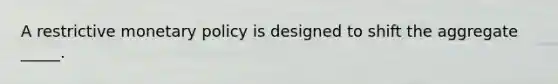 A restrictive monetary policy is designed to shift the aggregate _____.
