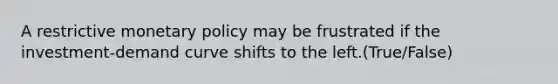 A restrictive <a href='https://www.questionai.com/knowledge/kEE0G7Llsx-monetary-policy' class='anchor-knowledge'>monetary policy</a> may be frustrated if the investment-demand curve shifts to the left.(True/False)