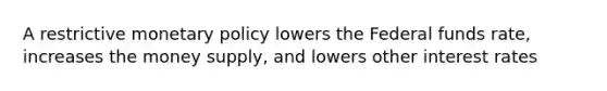 A restrictive monetary policy lowers the Federal funds rate, increases the money supply, and lowers other interest rates