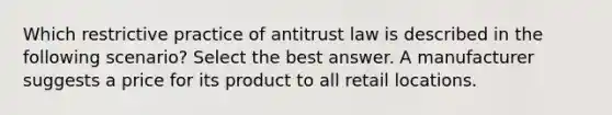 Which restrictive practice of antitrust law is described in the following scenario? Select the best answer. A manufacturer suggests a price for its product to all retail locations.