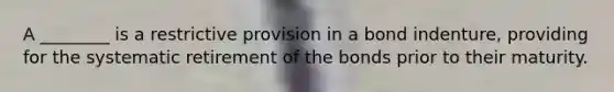 A ________ is a restrictive provision in a bond indenture, providing for the systematic retirement of the bonds prior to their maturity.
