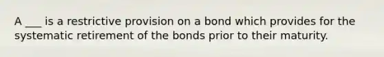 A ___ is a restrictive provision on a bond which provides for the systematic retirement of the bonds prior to their maturity.