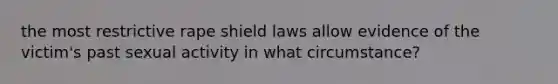 the most restrictive rape shield laws allow evidence of the victim's past sexual activity in what circumstance?