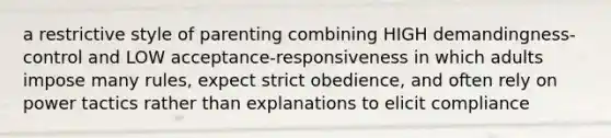 a restrictive style of parenting combining HIGH demandingness-control and LOW acceptance-responsiveness in which adults impose many rules, expect strict obedience, and often rely on power tactics rather than explanations to elicit compliance