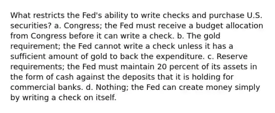 What restricts the Fed's ability to write checks and purchase U.S. securities? a. Congress; the Fed must receive a budget allocation from Congress before it can write a check. b. The gold requirement; the Fed cannot write a check unless it has a sufficient amount of gold to back the expenditure. c. Reserve requirements; the Fed must maintain 20 percent of its assets in the form of cash against the deposits that it is holding for commercial banks. d. Nothing; the Fed can create money simply by writing a check on itself.