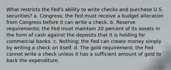 What restricts the Fed's ability to write checks and purchase U.S. securities? a. Congress; the Fed must receive a budget allocation from Congress before it can write a check. b. Reserve requirements; the Fed must maintain 20 percent of its assets in the form of cash against the deposits that it is holding for commercial banks. c. Nothing; the Fed can create money simply by writing a check on itself. d. The gold requirement; the Fed cannot write a check unless it has a sufficient amount of gold to back the expenditure.