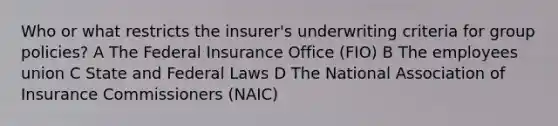 Who or what restricts the insurer's underwriting criteria for group policies? A The Federal Insurance Office (FIO) B The employees union C State and Federal Laws D The National Association of Insurance Commissioners (NAIC)