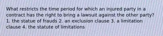 What restricts the time period for which an injured party in a contract has the right to bring a lawsuit against the other party? 1. the statue of frauds 2. an exclusion clause 3. a limitation clause 4. the statute of limitations