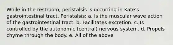 While in the restroom, peristalsis is occurring in Kate's gastrointestinal tract. Peristalsis: a. Is the muscular wave action of the gastrointestinal tract. b. Facilitates excretion. c. Is controlled by the autonomic (central) nervous system. d. Propels chyme through the body. e. All of the above