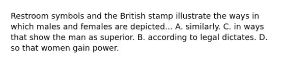 Restroom symbols and the British stamp illustrate the ways in which males and females are depicted... A. similarly. C. in ways that show the man as superior. B. according to legal dictates. D. so that women gain power.