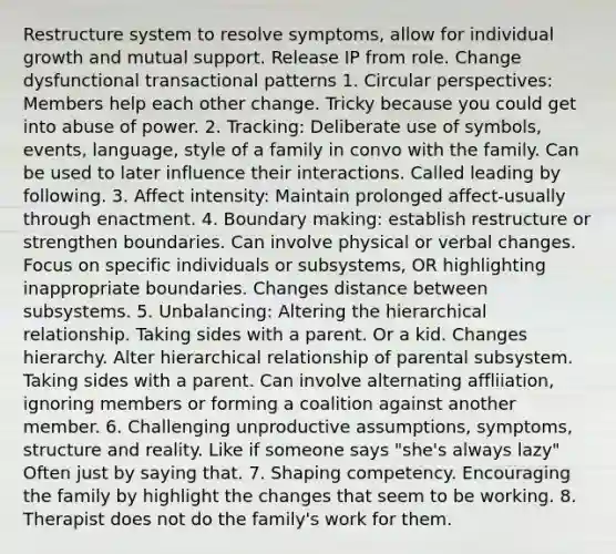 Restructure system to resolve symptoms, allow for individual growth and mutual support. Release IP from role. Change dysfunctional transactional patterns 1. Circular perspectives: Members help each other change. Tricky because you could get into abuse of power. 2. Tracking: Deliberate use of symbols, events, language, style of a family in convo with the family. Can be used to later influence their interactions. Called leading by following. 3. Affect intensity: Maintain prolonged affect-usually through enactment. 4. Boundary making: establish restructure or strengthen boundaries. Can involve physical or verbal changes. Focus on specific individuals or subsystems, OR highlighting inappropriate boundaries. Changes distance between subsystems. 5. Unbalancing: Altering the hierarchical relationship. Taking sides with a parent. Or a kid. Changes hierarchy. Alter hierarchical relationship of parental subsystem. Taking sides with a parent. Can involve alternating affliiation, ignoring members or forming a coalition against another member. 6. Challenging unproductive assumptions, symptoms, structure and reality. Like if someone says "she's always lazy" Often just by saying that. 7. Shaping competency. Encouraging the family by highlight the changes that seem to be working. 8. Therapist does not do the family's work for them.